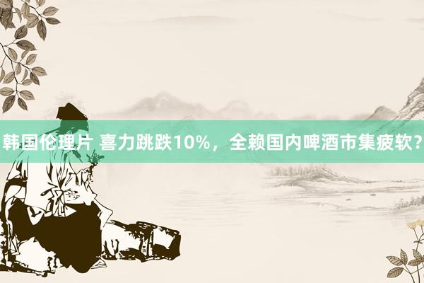 韩国伦理片 喜力跳跌10%，全赖国内啤酒市集疲软？