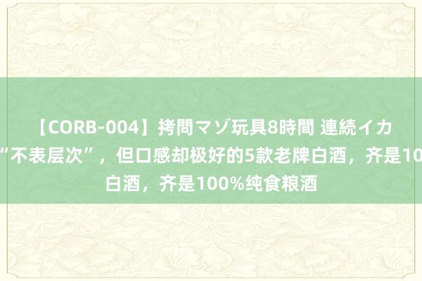 【CORB-004】拷問マゾ玩具8時間 連続イカせ調教 包装“不表层次”，但口感却极好的5款老牌白酒，齐是100%纯食粮酒