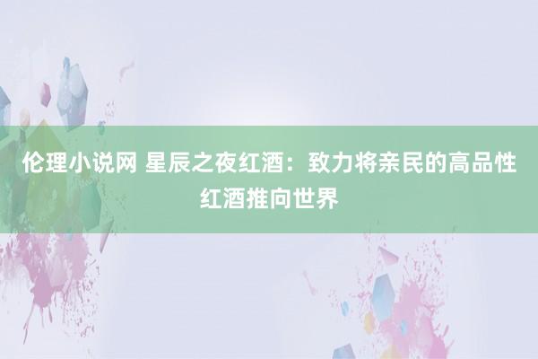 伦理小说网 星辰之夜红酒：致力将亲民的高品性红酒推向世界