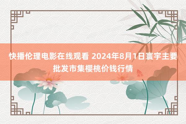 快播伦理电影在线观看 2024年8月1日寰宇主要批发市集樱桃价钱行情