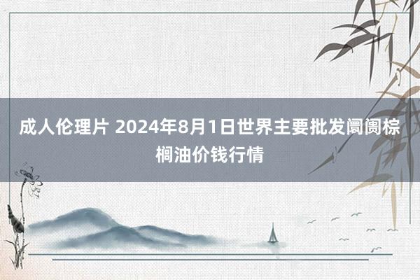 成人伦理片 2024年8月1日世界主要批发阛阓棕榈油价钱行情