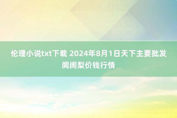 伦理小说txt下载 2024年8月1日天下主要批发阛阓梨价钱行情