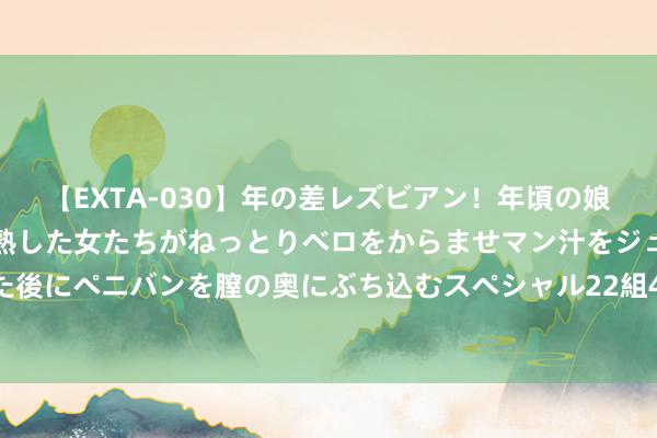 【EXTA-030】年の差レズビアン！年頃の娘たちとお母さんくらいの熟した女たちがねっとりベロをからませマン汁をジュルジュル舐め合った後にペニバンを膣の奥にぶち込むスペシャル22組45名4時間 2024年8月1日世界主要批发阛阓桂鱼价钱行情