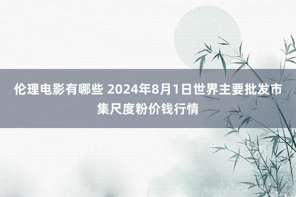 伦理电影有哪些 2024年8月1日世界主要批发市集尺度粉价钱行情