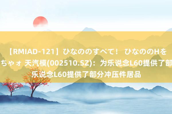 【RMIAD-121】ひなののすべて！ ひなののHをいっぱい見せちゃォ 天汽模(002510.SZ)：为乐说念L60提供了部分冲压件居品