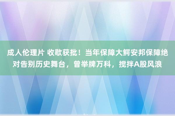 成人伦理片 收歇获批！当年保障大鳄安邦保障绝对告别历史舞台，曾举牌万科，搅拌A股风浪