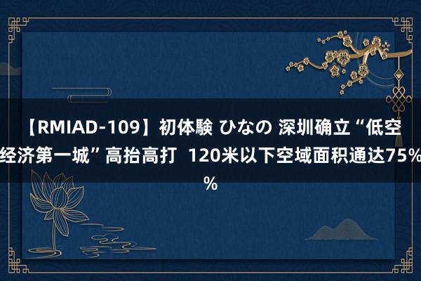 【RMIAD-109】初体験 ひなの 深圳确立“低空经济第一城”高抬高打  120米以下空域面积通达75%