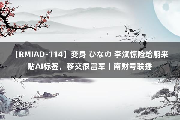 【RMIAD-114】変身 ひなの 李斌惊险给蔚来贴AI标签，移交很雷军丨南财号联播