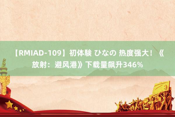 【RMIAD-109】初体験 ひなの 热度强大！《放射：避风港》下载量飙升346%