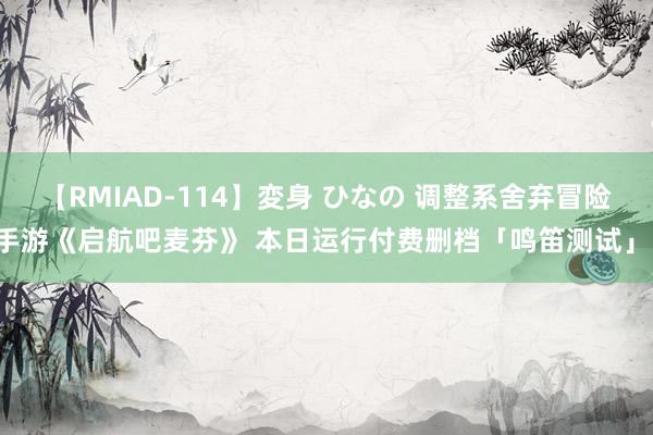 【RMIAD-114】変身 ひなの 调整系舍弃冒险手游《启航吧麦芬》 本日运行付费删档「鸣笛测试」！