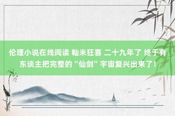 伦理小说在线阅读 籼米狂喜 二十九年了 终于有东谈主把完整的“仙剑”宇宙复兴出来了！