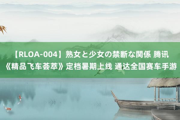 【RLOA-004】熟女と少女の禁断な関係 腾讯《精品飞车荟萃》定档暑期上线 通达全国赛车手游