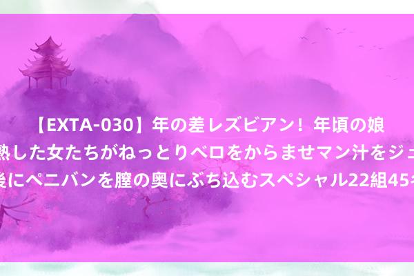 【EXTA-030】年の差レズビアン！年頃の娘たちとお母さんくらいの熟した女たちがねっとりベロをからませマン汁をジュルジュル舐め合った後にペニバンを膣の奥にぶち込むスペシャル22組45名4時間 商务部：推动电信、医疗、旅游等要点边界进一步扩打怒放