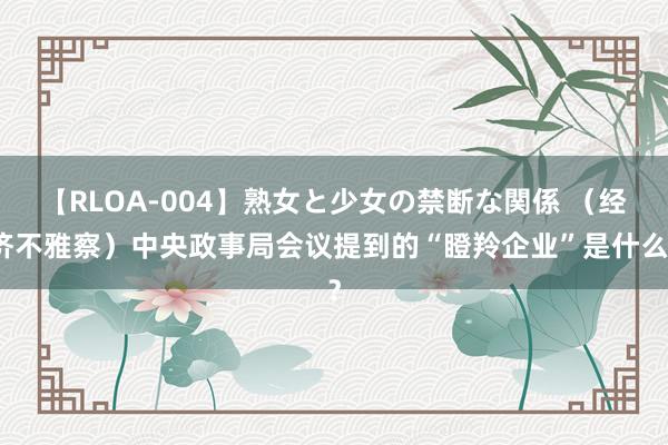 【RLOA-004】熟女と少女の禁断な関係 （经济不雅察）中央政事局会议提到的“瞪羚企业”是什么？