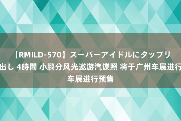 【RMILD-570】スーパーアイドルにタップリ生中出し 4時間 小鹏分风光遨游汽谍照 将于广州车展进行预售