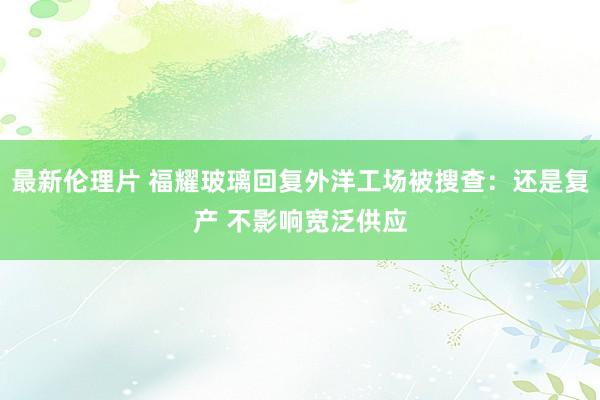 最新伦理片 福耀玻璃回复外洋工场被搜查：还是复产 不影响宽泛供应