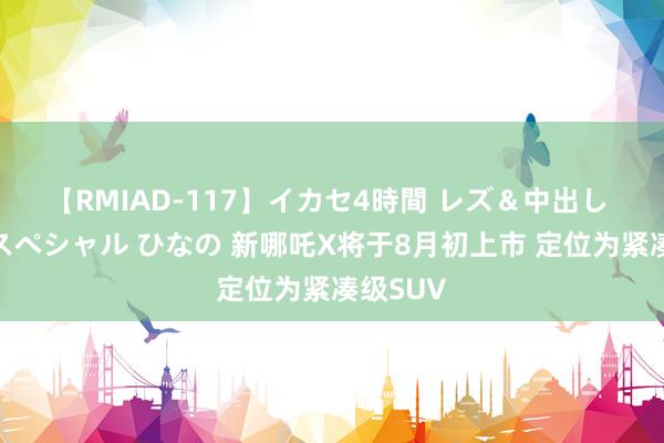 【RMIAD-117】イカセ4時間 レズ＆中出し 初解禁スペシャル ひなの 新哪吒X将于8月初上市 定位为紧凑级SUV