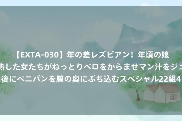 【EXTA-030】年の差レズビアン！年頃の娘たちとお母さんくらいの熟した女たちがねっとりベロをからませマン汁をジュルジュル舐め合った後にペニバンを膣の奥にぶち込むスペシャル22組45名4時間 一汽红旗推66周年感德福利 可享国补+至高50000元置换补贴