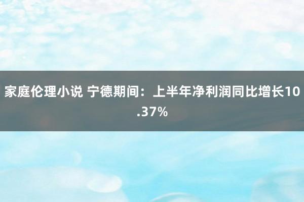 家庭伦理小说 宁德期间：上半年净利润同比增长10.37%