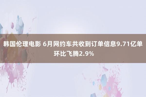 韩国伦理电影 6月网约车共收到订单信息9.71亿单 环比飞腾2.9%