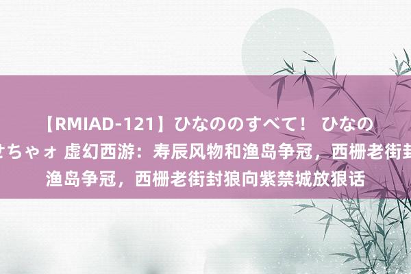 【RMIAD-121】ひなののすべて！ ひなののHをいっぱい見せちゃォ 虚幻西游：寿辰风物和渔岛争冠，西栅老街封狼向紫禁城放狠话