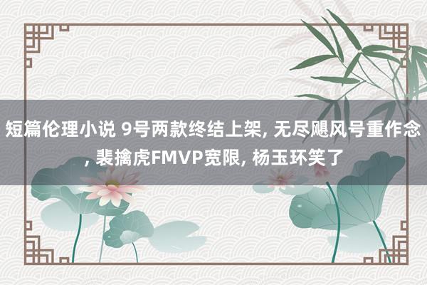 短篇伦理小说 9号两款终结上架， 无尽飓风号重作念， 裴擒虎FMVP宽限， 杨玉环笑了