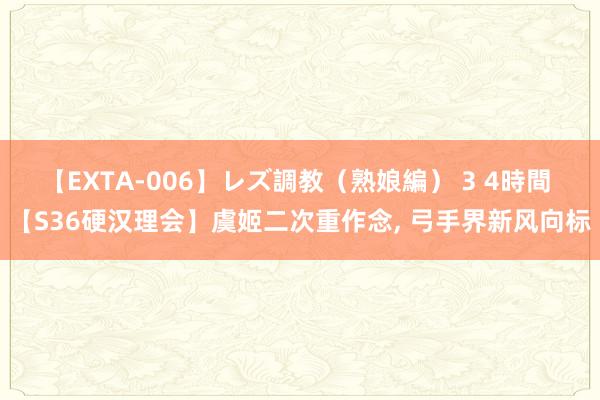 【EXTA-006】レズ調教（熟娘編） 3 4時間 【S36硬汉理会】虞姬二次重作念， 弓手界新风向标