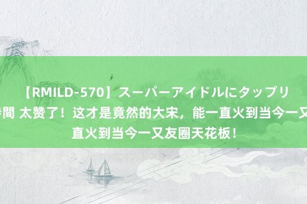 【RMILD-570】スーパーアイドルにタップリ生中出し 4時間 太赞了！这才是竟然的大宋，能一直火到当今一又友圈天花板！