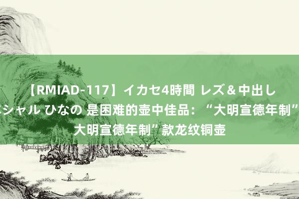 【RMIAD-117】イカセ4時間 レズ＆中出し 初解禁スペシャル ひなの 是困难的壶中佳品：“大明宣德年制”款龙纹铜壶