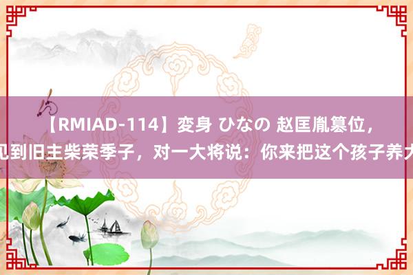 【RMIAD-114】変身 ひなの 赵匡胤篡位，见到旧主柴荣季子，对一大将说：你来把这个孩子养大