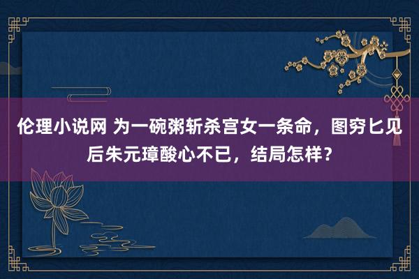 伦理小说网 为一碗粥斩杀宫女一条命，图穷匕见后朱元璋酸心不已，结局怎样？