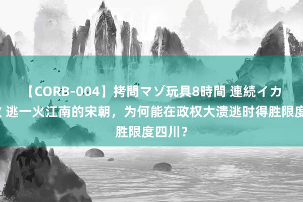 【CORB-004】拷問マゾ玩具8時間 連続イカせ調教 逃一火江南的宋朝，为何能在政权大溃逃时得胜限度四川？