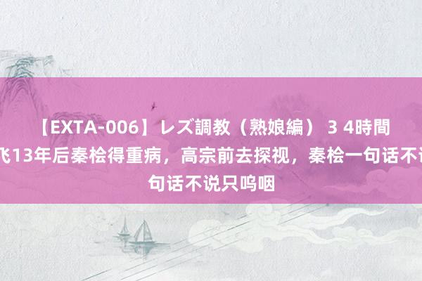 【EXTA-006】レズ調教（熟娘編） 3 4時間 害死岳飞13年后秦桧得重病，高宗前去探视，秦桧一句话不说只呜咽