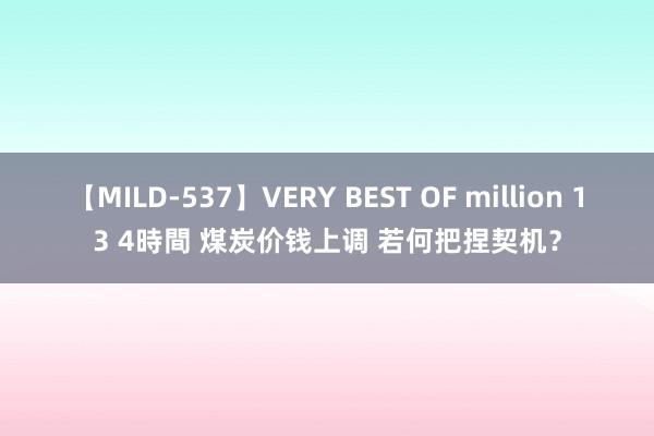 【MILD-537】VERY BEST OF million 13 4時間 煤炭价钱上调 若何把捏契机？