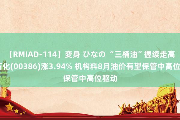 【RMIAD-114】変身 ひなの “三桶油”握续走高 中石化(00386)涨3.94% 机构料8月油价有望保管中高位驱动