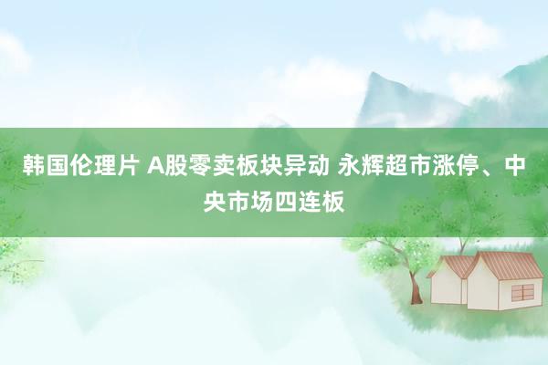 韩国伦理片 A股零卖板块异动 永辉超市涨停、中央市场四连板