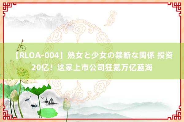 【RLOA-004】熟女と少女の禁断な関係 投资20亿！这家上市公司狂氪万亿蓝海