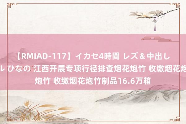 【RMIAD-117】イカセ4時間 レズ＆中出し 初解禁スペシャル ひなの 江西开展专项行径排查烟花炮竹 收缴烟花炮竹制品16.6万箱