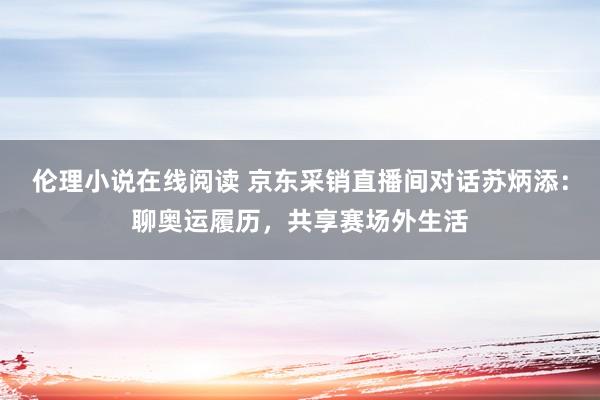 伦理小说在线阅读 京东采销直播间对话苏炳添：聊奥运履历，共享赛场外生活