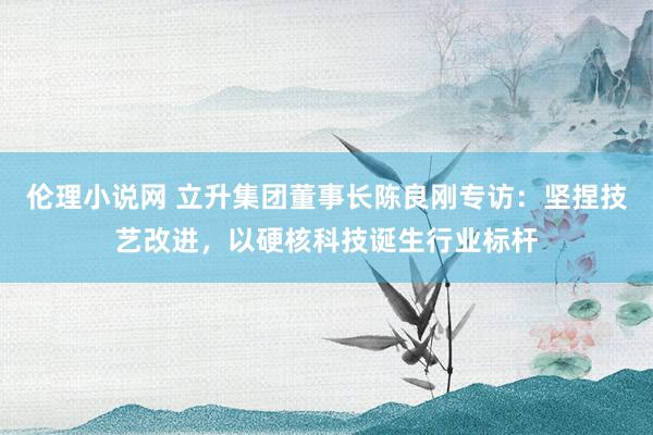 伦理小说网 立升集团董事长陈良刚专访：坚捏技艺改进，以硬核科技诞生行业标杆