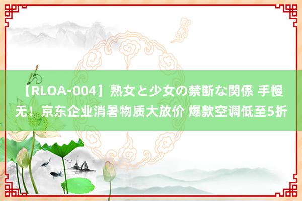 【RLOA-004】熟女と少女の禁断な関係 手慢无！京东企业消暑物质大放价 爆款空调低至5折