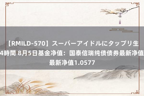 【RMILD-570】スーパーアイドルにタップリ生中出し 4時間 8月5日基金净值：国泰信瑞纯债债券最新净值1.0577