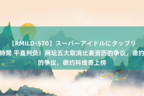 【RMILD-570】スーパーアイドルにタップリ生中出し 4時間 平直判负！网坛五大取消比赛资历的争议，德约科维奇上榜