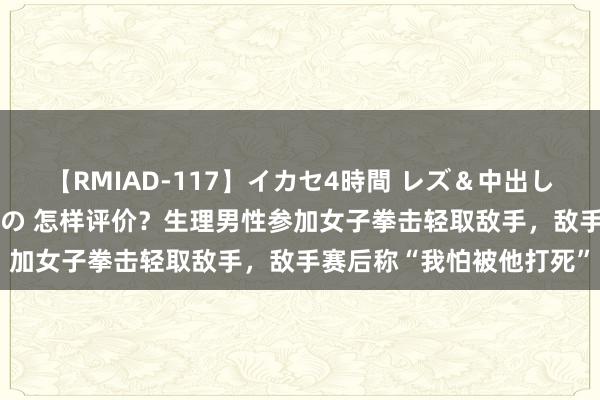 【RMIAD-117】イカセ4時間 レズ＆中出し 初解禁スペシャル ひなの 怎样评价？生理男性参加女子拳击轻取敌手，敌手赛后称“我怕被他打死”