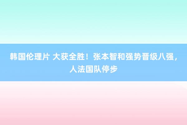 韩国伦理片 大获全胜！张本智和强势晋级八强，人法国队停步