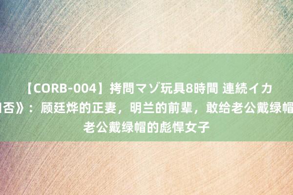 【CORB-004】拷問マゾ玩具8時間 連続イカせ調教 《知否》：顾廷烨的正妻，明兰的前辈，敢给老公戴绿帽的彪悍女子