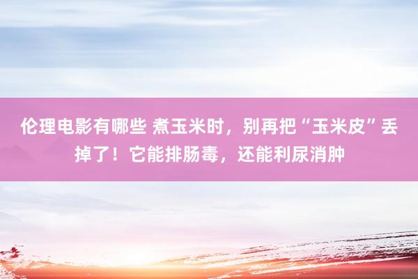 伦理电影有哪些 煮玉米时，别再把“玉米皮”丢掉了！它能排肠毒，还能利尿消肿