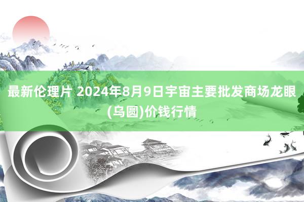 最新伦理片 2024年8月9日宇宙主要批发商场龙眼(乌圆)价钱行情