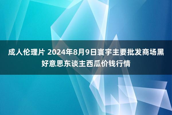 成人伦理片 2024年8月9日寰宇主要批发商场黑好意思东谈主西瓜价钱行情