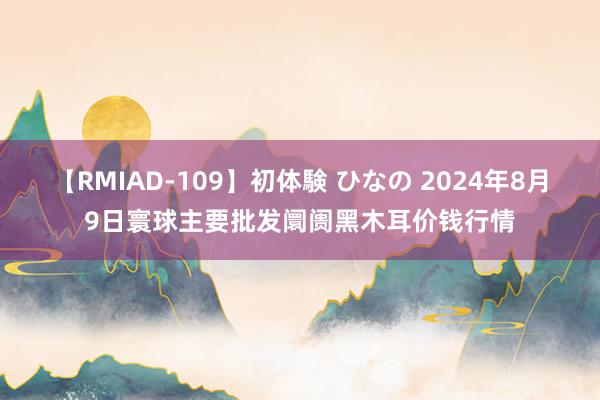 【RMIAD-109】初体験 ひなの 2024年8月9日寰球主要批发阛阓黑木耳价钱行情